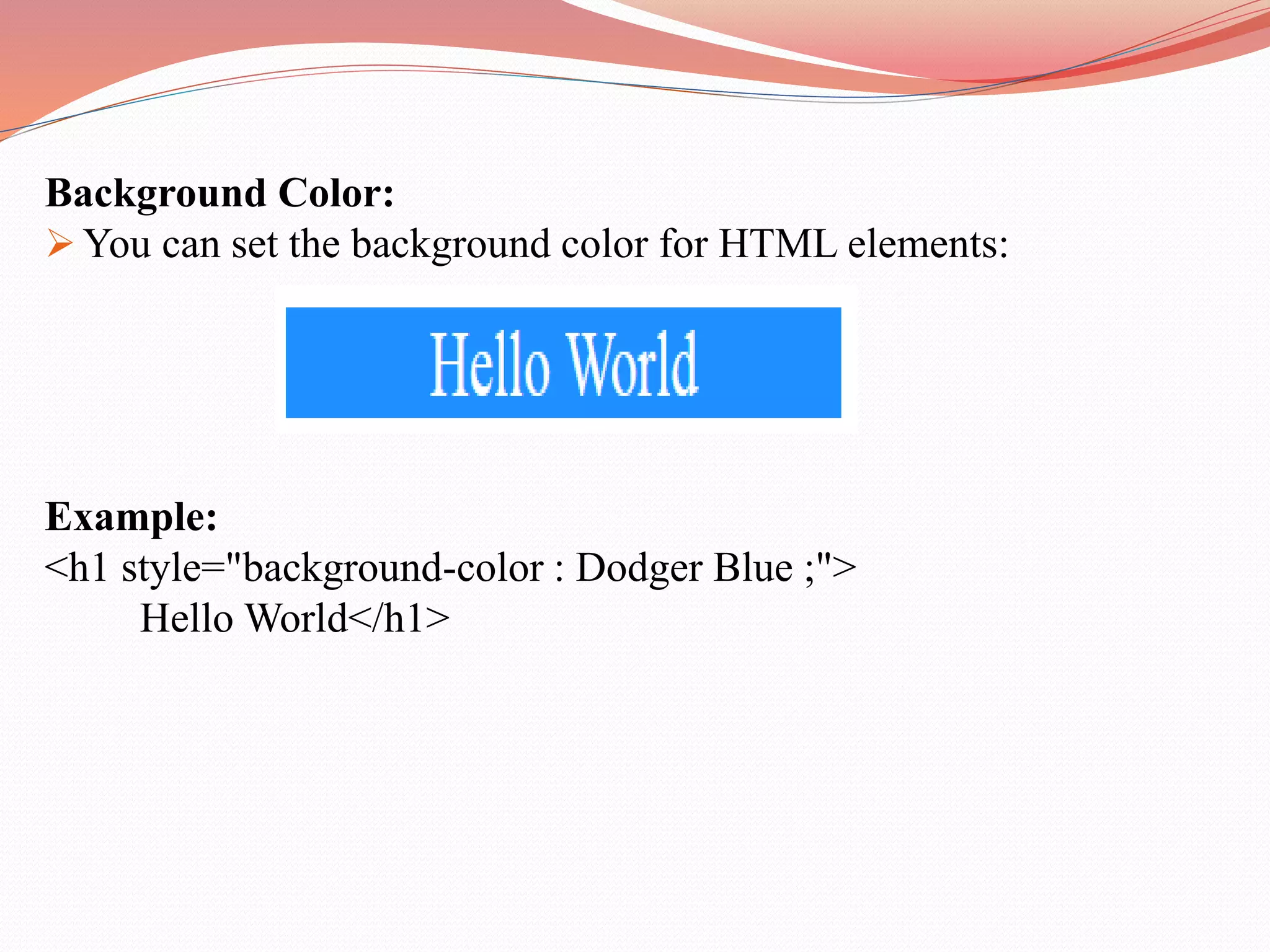 Background Color:  You can set the background color for HTML elements: Example: <h1 style="background-color : Dodger Blue ;"> Hello World</h1> 