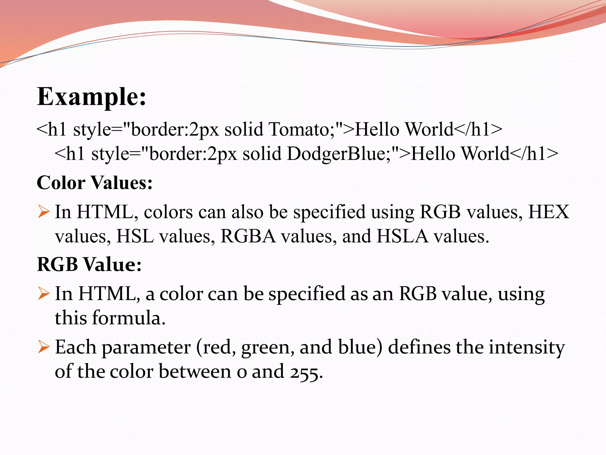 Example: <h1 style="border:2px solid Tomato;">Hello World</h1> <h1 style="border:2px solid DodgerBlue;">Hello World</h1> Color Values:  In HTML, colors can also be specified using RGB values, HEX values, HSL values, RGBA values, and HSLA values. RGB Value:  In HTML, a color can be specified as an RGB value, using this formula.  Each parameter (red, green, and blue) defines the intensity of the color between 0 and 255. 