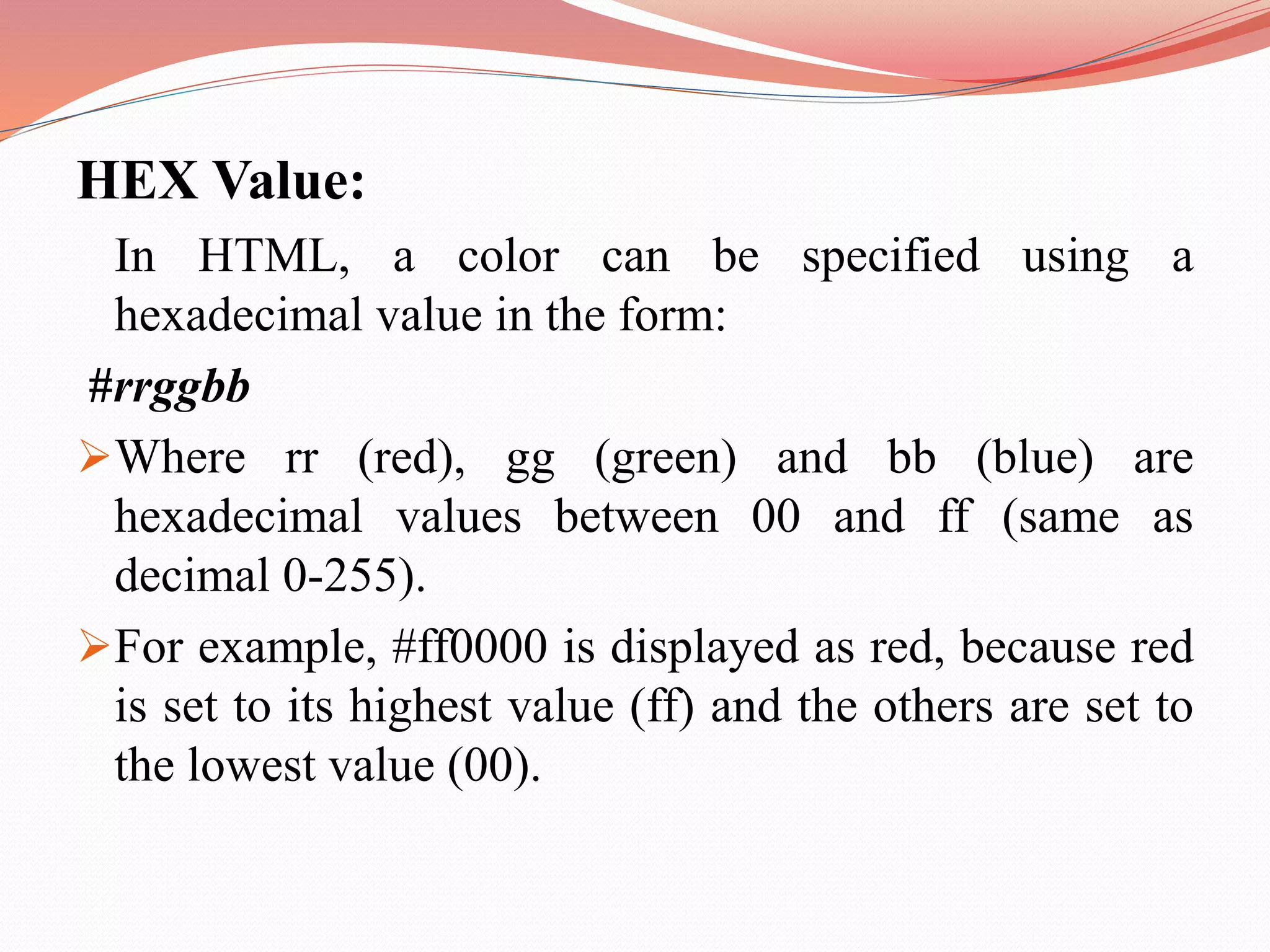 HEX Value: In HTML, a color can be specified using a hexadecimal value in the form: #rrggbb Where rr (red), gg (green) and bb (blue) are hexadecimal values between 00 and ff (same as decimal 0-255). For example, #ff0000 is displayed as red, because red is set to its highest value (ff) and the others are set to the lowest value (00). 
