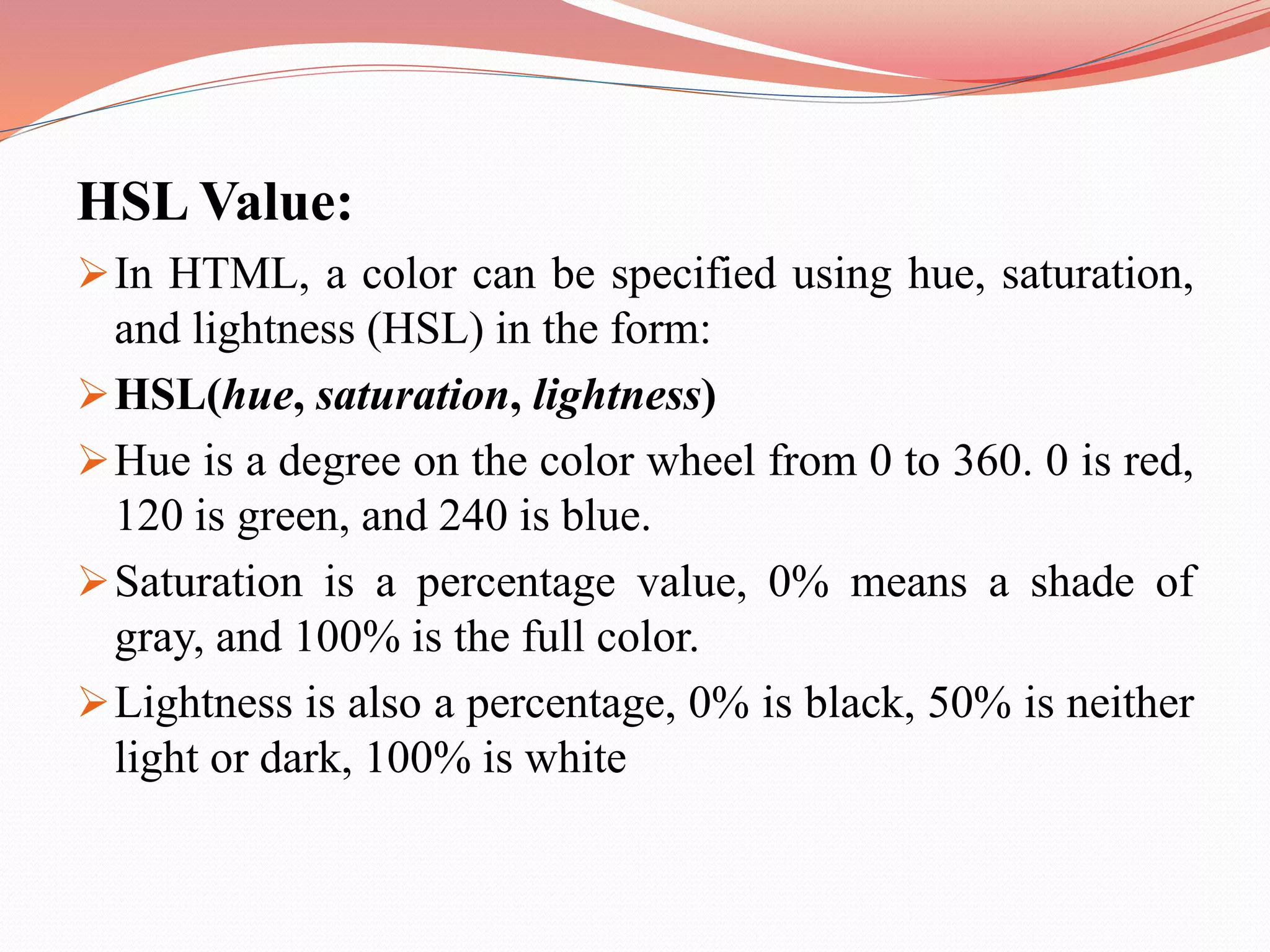 HSL Value: In HTML, a color can be specified using hue, saturation, and lightness (HSL) in the form: HSL(hue, saturation, lightness) Hue is a degree on the color wheel from 0 to 360. 0 is red, 120 is green, and 240 is blue. Saturation is a percentage value, 0% means a shade of gray, and 100% is the full color. Lightness is also a percentage, 0% is black, 50% is neither light or dark, 100% is white 