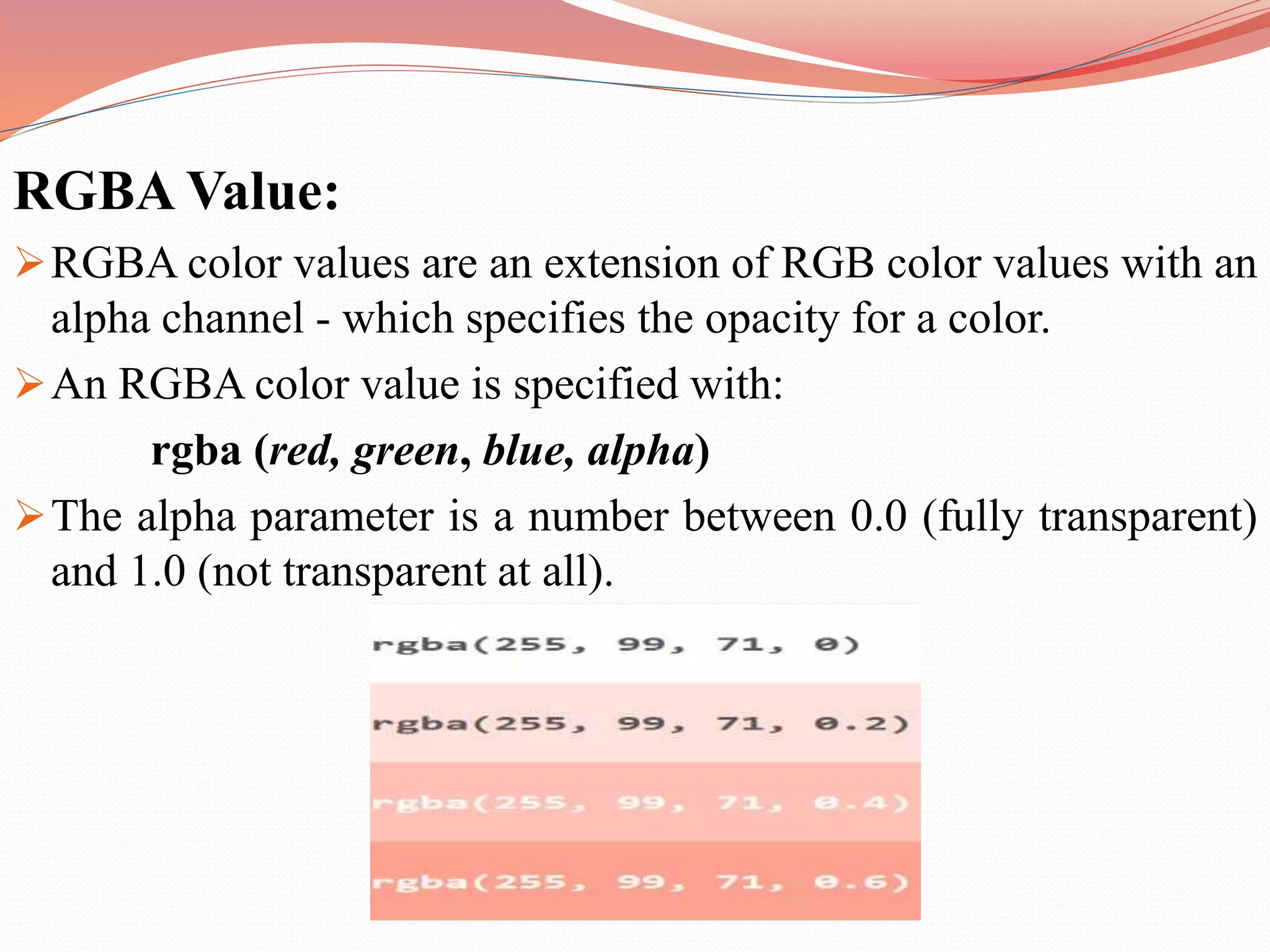 RGBA Value: RGBA color values are an extension of RGB color values with an alpha channel - which specifies the opacity for a color. An RGBA color value is specified with: rgba (red, green, blue, alpha) The alpha parameter is a number between 0.0 (fully transparent) and 1.0 (not transparent at all). 