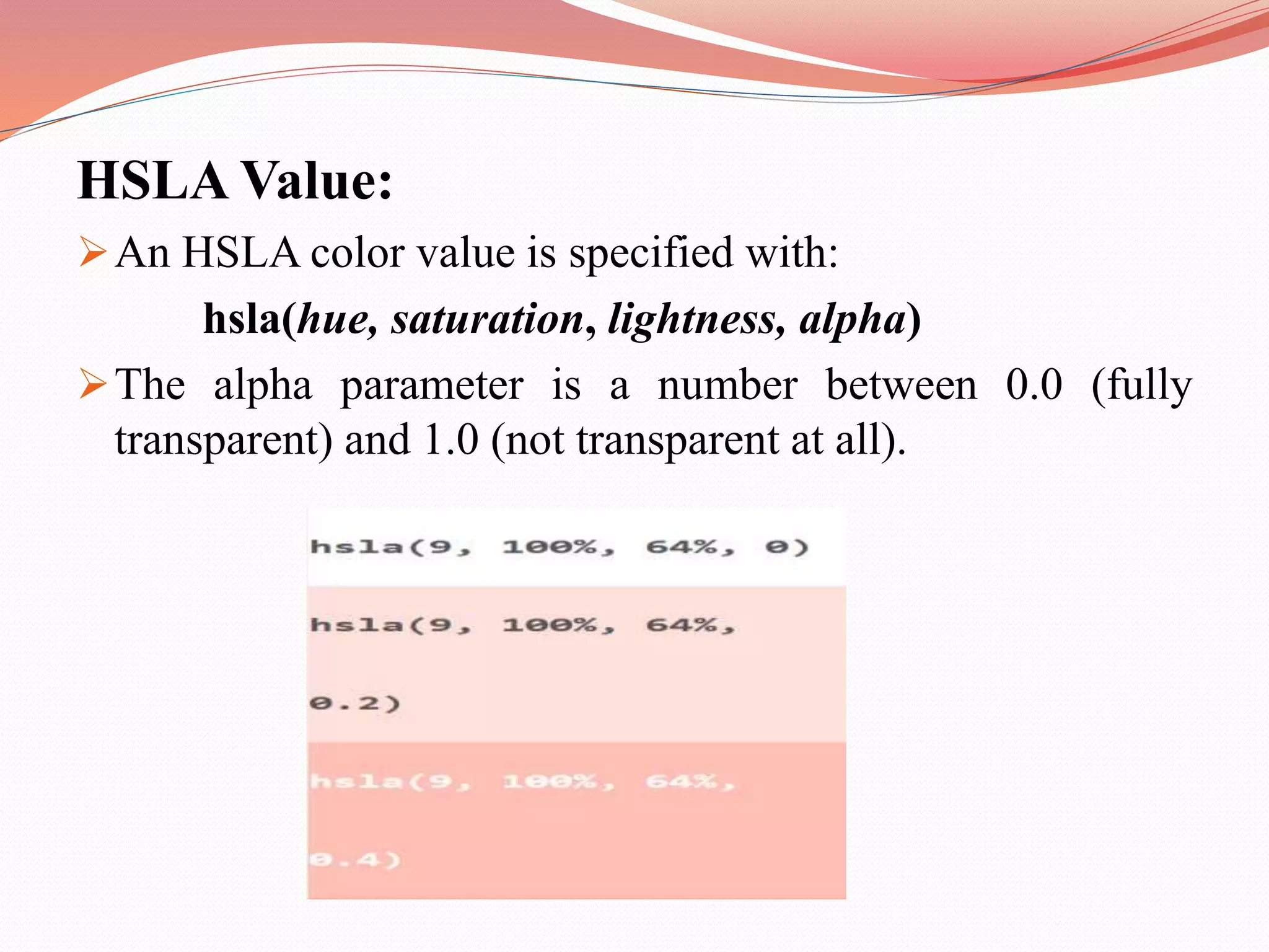 HSLA Value: An HSLA color value is specified with: hsla(hue, saturation, lightness, alpha) The alpha parameter is a number between 0.0 (fully transparent) and 1.0 (not transparent at all). 