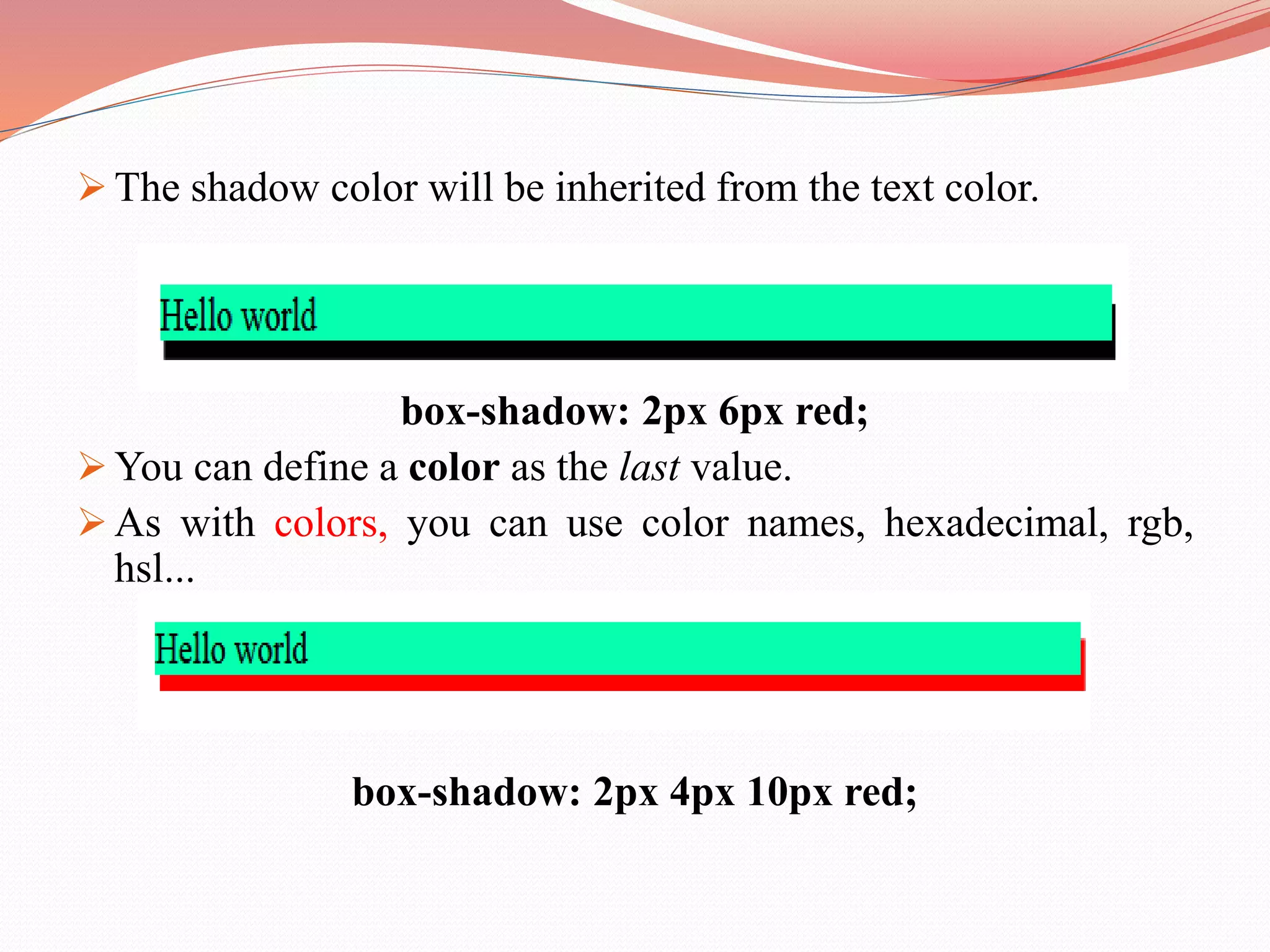  The shadow color will be inherited from the text color. box-shadow: 2px 6px red;  You can define a color as the last value.  As with colors, you can use color names, hexadecimal, rgb, hsl... box-shadow: 2px 4px 10px red; 