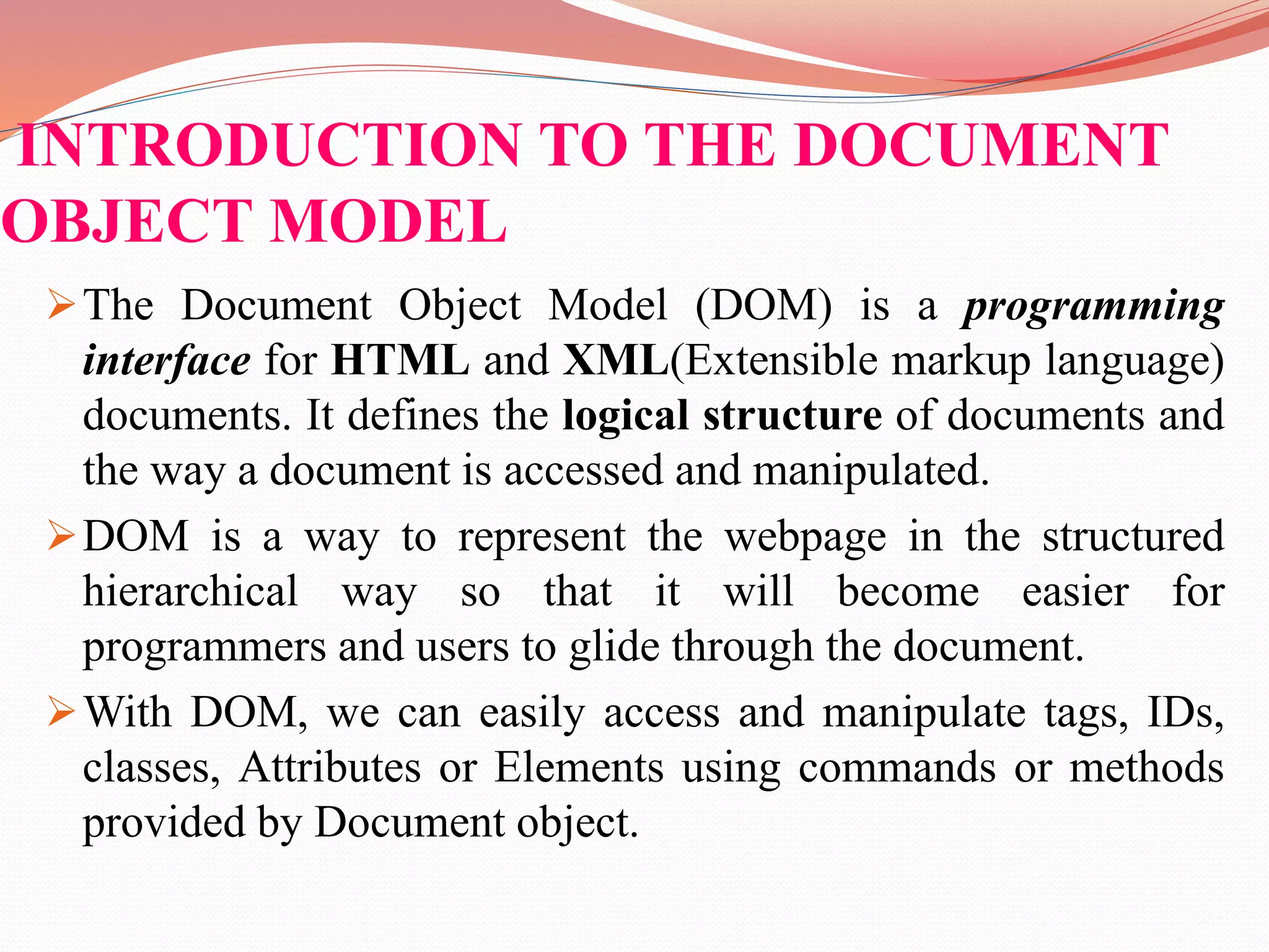 INTRODUCTION TO THE DOCUMENT OBJECT MODEL The Document Object Model (DOM) is a programming interface for HTML and XML(Extensible markup language) documents. It defines the logical structure of documents and the way a document is accessed and manipulated. DOM is a way to represent the webpage in the structured hierarchical way so that it will become easier for programmers and users to glide through the document. With DOM, we can easily access and manipulate tags, IDs, classes, Attributes or Elements using commands or methods provided by Document object. 