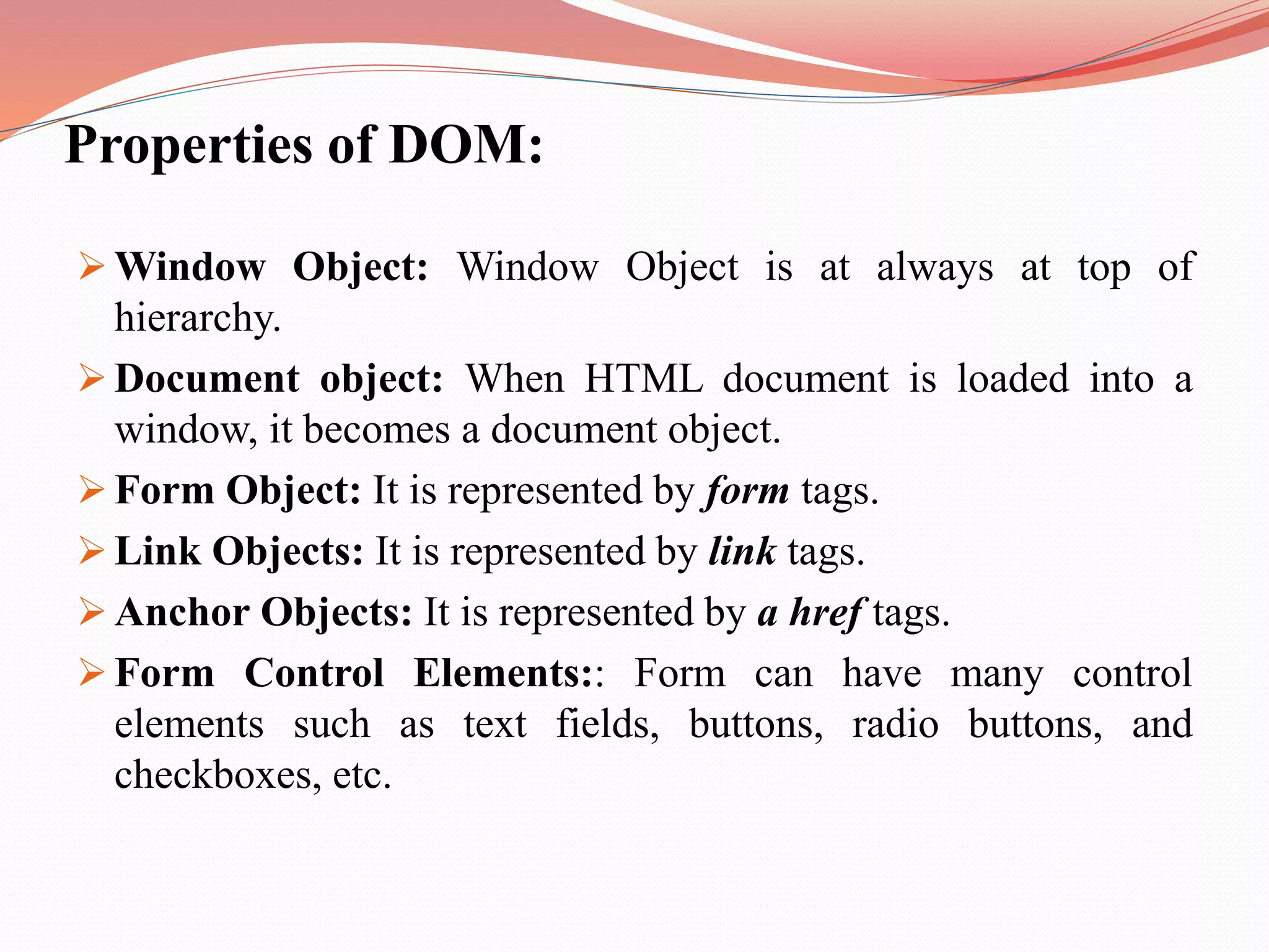 Properties of DOM:  Window Object: Window Object is at always at top of hierarchy.  Document object: When HTML document is loaded into a window, it becomes a document object.  Form Object: It is represented by form tags.  Link Objects: It is represented by link tags.  Anchor Objects: It is represented by a href tags.  Form Control Elements:: Form can have many control elements such as text fields, buttons, radio buttons, and checkboxes, etc. 