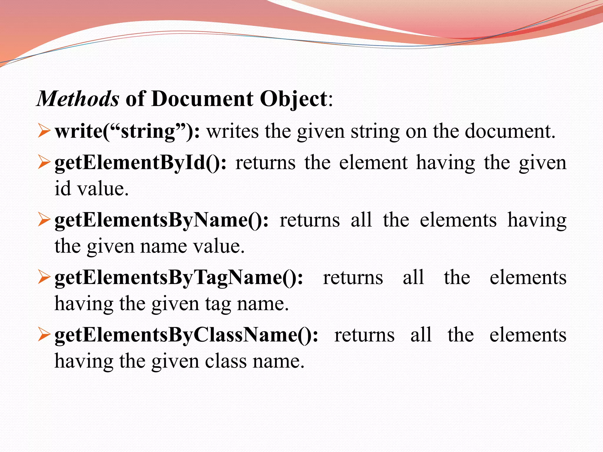 Methods of Document Object: write(“string”): writes the given string on the document. getElementById(): returns the element having the given id value. getElementsByName(): returns all the elements having the given name value. getElementsByTagName(): returns all the elements having the given tag name. getElementsByClassName(): returns all the elements having the given class name. 