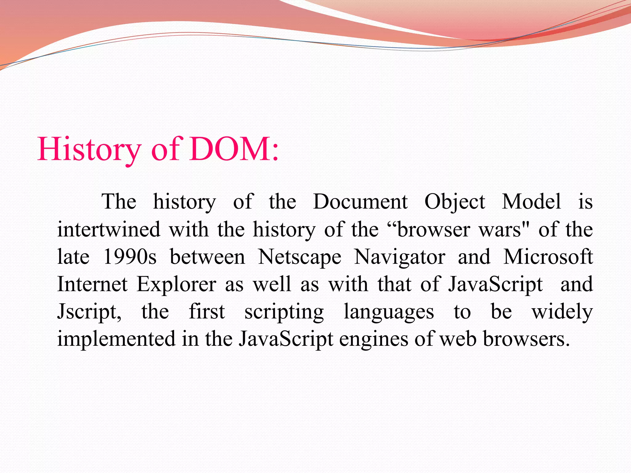 History of DOM: The history of the Document Object Model is intertwined with the history of the “browser wars" of the late 1990s between Netscape Navigator and Microsoft Internet Explorer as well as with that of JavaScript and Jscript, the first scripting languages to be widely implemented in the JavaScript engines of web browsers. 