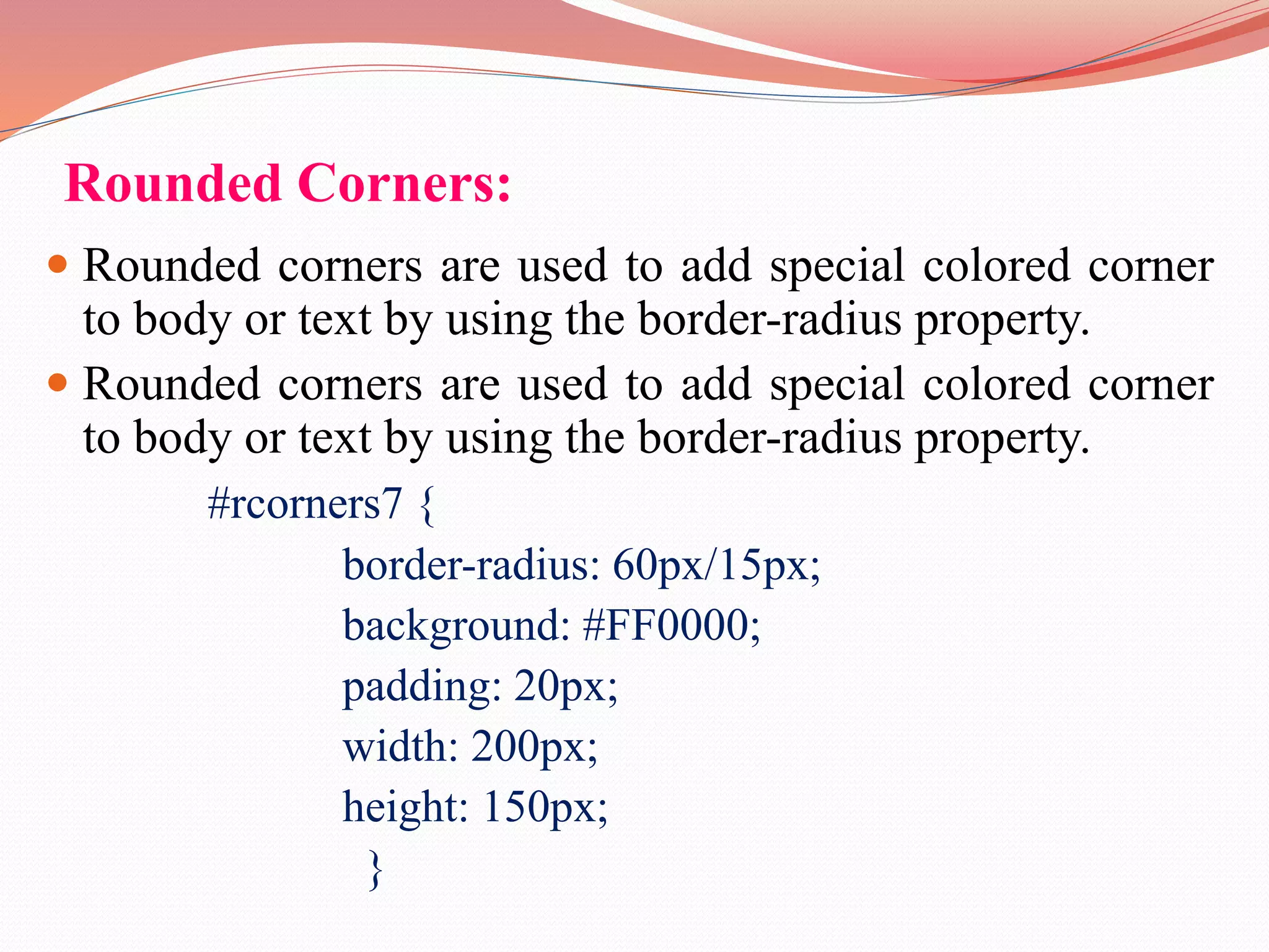 Rounded Corners:  Rounded corners are used to add special colored corner to body or text by using the border-radius property.  Rounded corners are used to add special colored corner to body or text by using the border-radius property. #rcorners7 { border-radius: 60px/15px; background: #FF0000; padding: 20px; width: 200px; height: 150px; } 