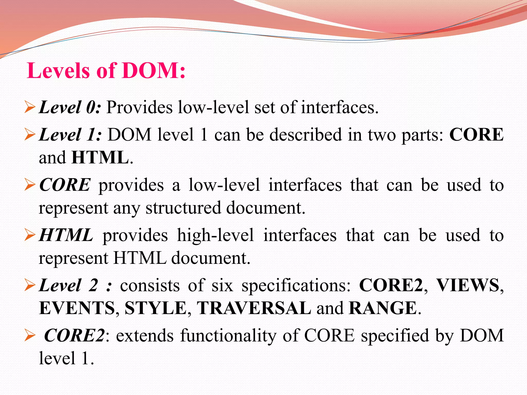 Levels of DOM: Level 0: Provides low-level set of interfaces. Level 1: DOM level 1 can be described in two parts: CORE and HTML. CORE provides a low-level interfaces that can be used to represent any structured document. HTML provides high-level interfaces that can be used to represent HTML document. Level 2 : consists of six specifications: CORE2, VIEWS, EVENTS, STYLE, TRAVERSAL and RANGE.  CORE2: extends functionality of CORE specified by DOM level 1. 