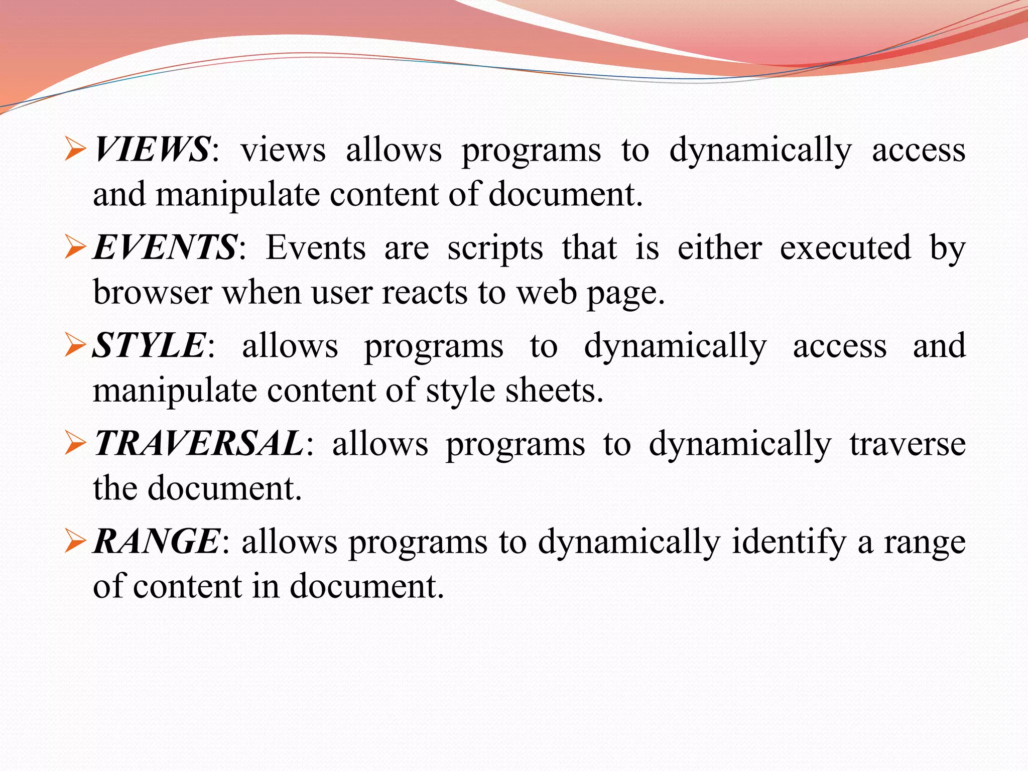 VIEWS: views allows programs to dynamically access and manipulate content of document. EVENTS: Events are scripts that is either executed by browser when user reacts to web page. STYLE: allows programs to dynamically access and manipulate content of style sheets. TRAVERSAL: allows programs to dynamically traverse the document. RANGE: allows programs to dynamically identify a range of content in document. 