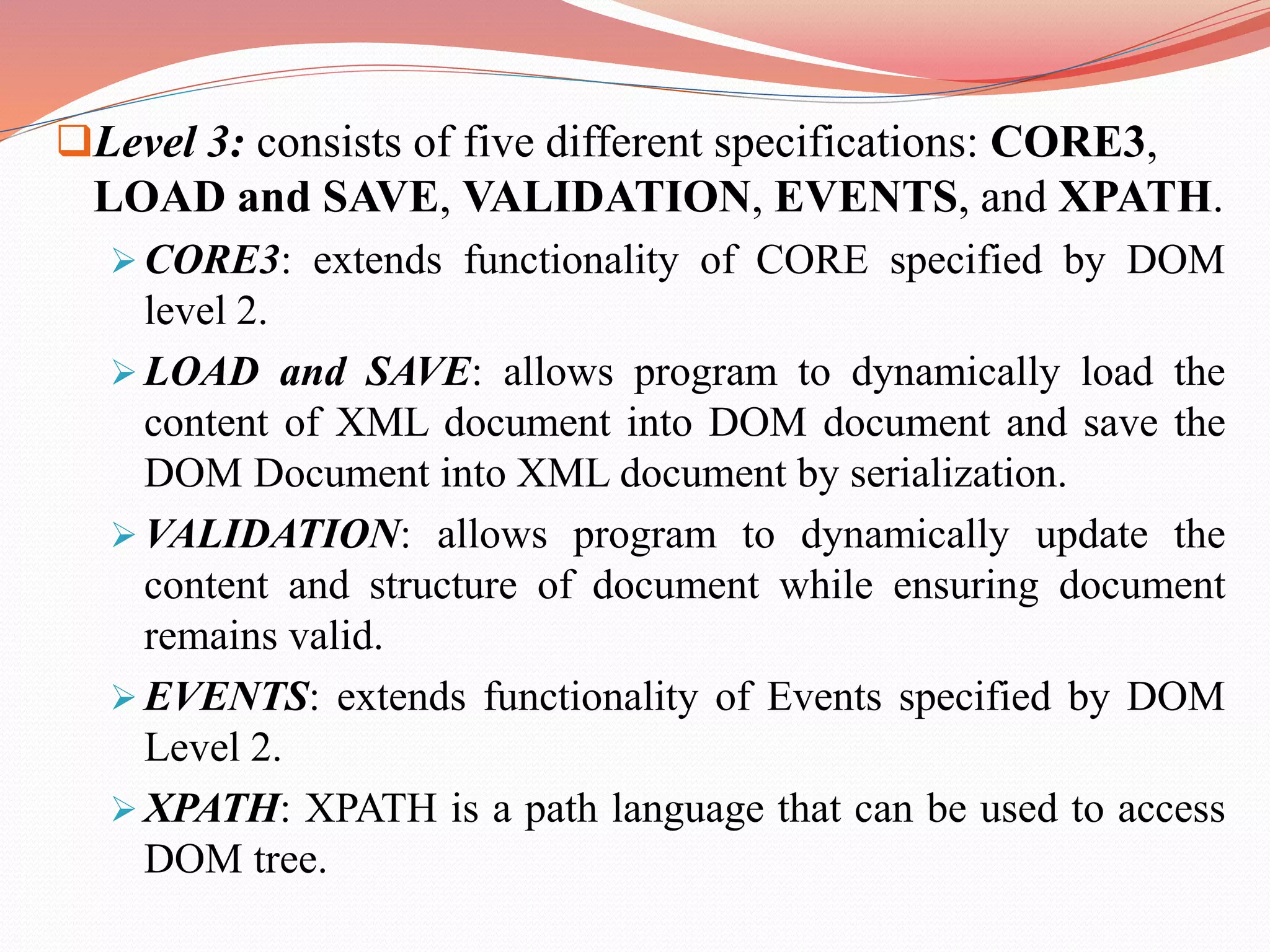 Level 3: consists of five different specifications: CORE3, LOAD and SAVE, VALIDATION, EVENTS, and XPATH.  CORE3: extends functionality of CORE specified by DOM level 2.  LOAD and SAVE: allows program to dynamically load the content of XML document into DOM document and save the DOM Document into XML document by serialization.  VALIDATION: allows program to dynamically update the content and structure of document while ensuring document remains valid.  EVENTS: extends functionality of Events specified by DOM Level 2.  XPATH: XPATH is a path language that can be used to access DOM tree. 