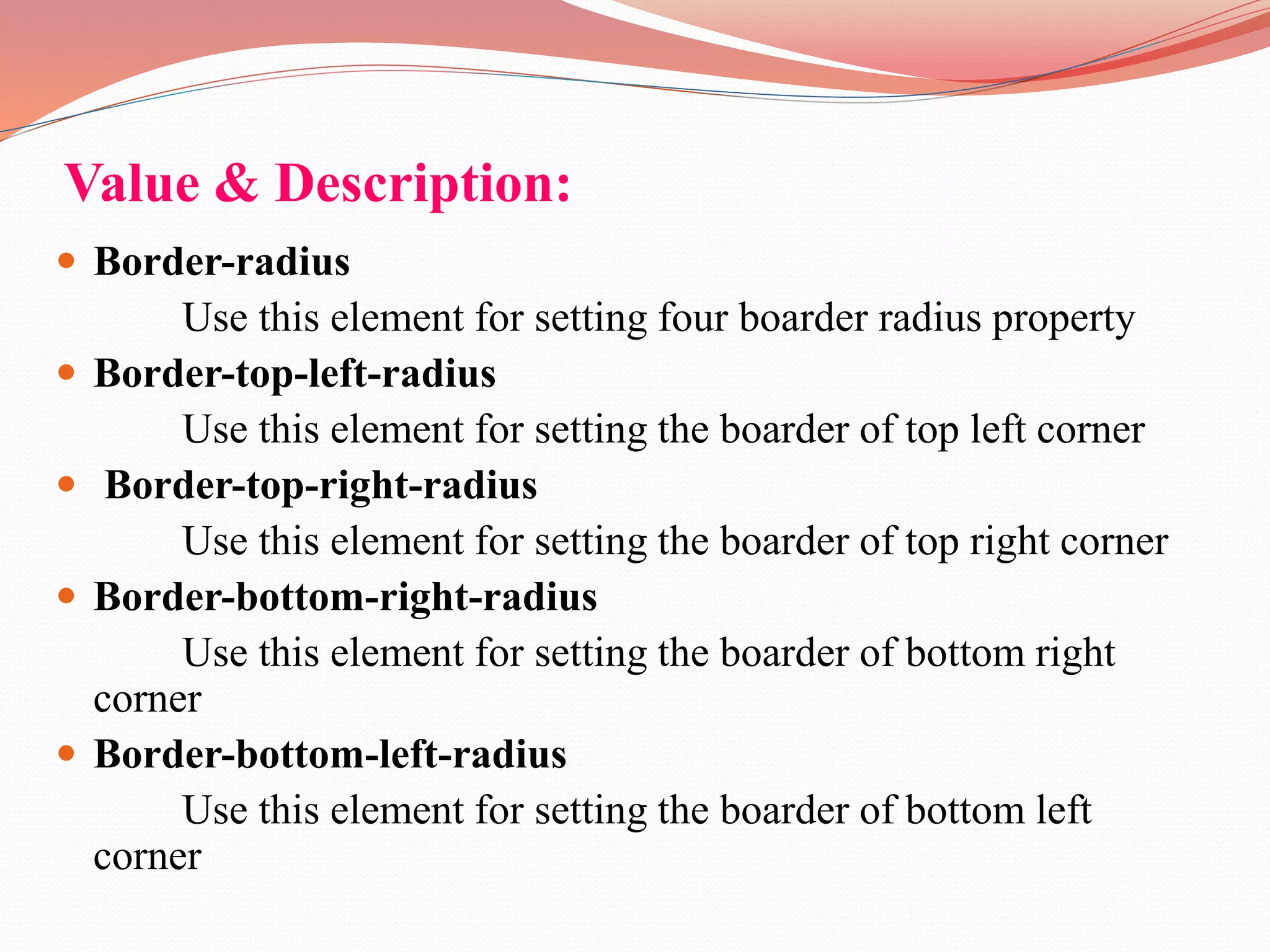 Value & Description:  Border-radius Use this element for setting four boarder radius property  Border-top-left-radius Use this element for setting the boarder of top left corner  Border-top-right-radius Use this element for setting the boarder of top right corner  Border-bottom-right-radius Use this element for setting the boarder of bottom right corner  Border-bottom-left-radius Use this element for setting the boarder of bottom left corner 