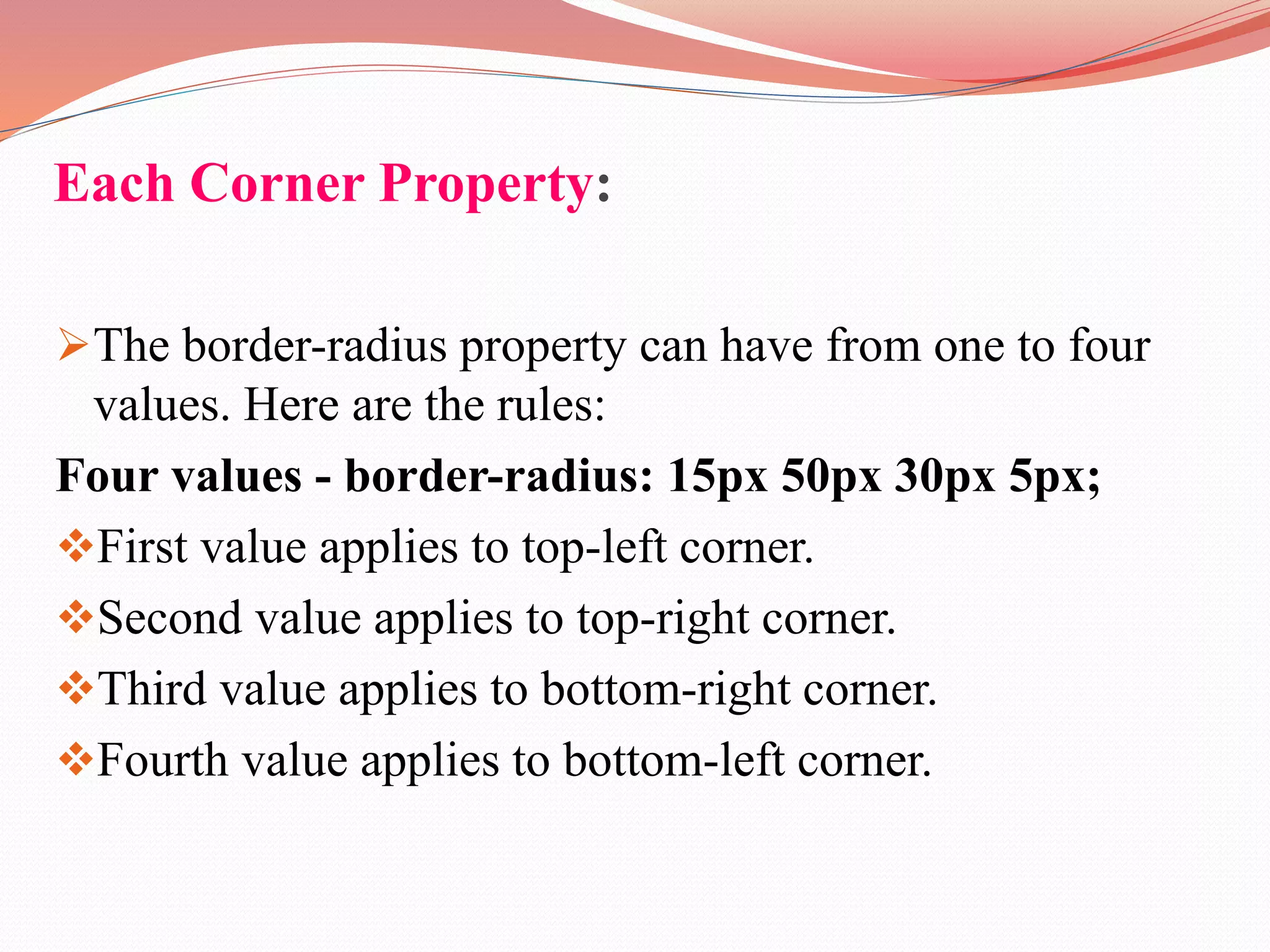 Each Corner Property: The border-radius property can have from one to four values. Here are the rules: Four values - border-radius: 15px 50px 30px 5px; First value applies to top-left corner. Second value applies to top-right corner. Third value applies to bottom-right corner. Fourth value applies to bottom-left corner. 