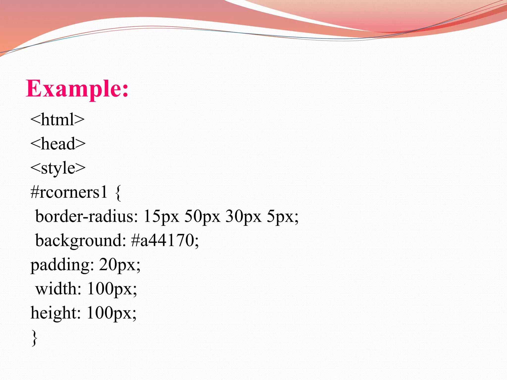 Example: <html> <head> <style> #rcorners1 { border-radius: 15px 50px 30px 5px; background: #a44170; padding: 20px; width: 100px; height: 100px; } 