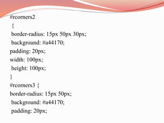 #rcorners2
{
border-radius: 15px 50px 30px;
background: #a44170;
padding: 20px;
width: 100px;
height: 100px;
}
#rcorners3 {
border-radius: 15px 50px;
background: #a44170;
padding: 20px;
 