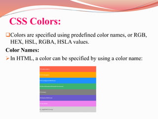 CSS Colors:
Colors are specified using predefined color names, or RGB,
HEX, HSL, RGBA, HSLA values.
Color Names:
In HTML, a color can be specified by using a color name:
 