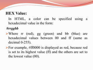 HEX Value:
In HTML, a color can be specified using a
hexadecimal value in the form:
#rrggbb
Where rr (red), gg (green) and bb (blue) are
hexadecimal values between 00 and ff (same as
decimal 0-255).
For example, #ff0000 is displayed as red, because red
is set to its highest value (ff) and the others are set to
the lowest value (00).
 