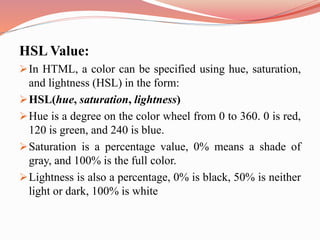 HSL Value:
In HTML, a color can be specified using hue, saturation,
and lightness (HSL) in the form:
HSL(hue, saturation, lightness)
Hue is a degree on the color wheel from 0 to 360. 0 is red,
120 is green, and 240 is blue.
Saturation is a percentage value, 0% means a shade of
gray, and 100% is the full color.
Lightness is also a percentage, 0% is black, 50% is neither
light or dark, 100% is white
 