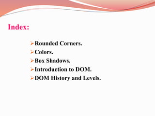 Index:
Rounded Corners.
Colors.
Box Shadows.
Introduction to DOM.
DOM History and Levels.
 