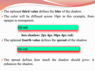 The optional third value defines the blur of the shadow.
The color will be diffused across 10px in this example, from
opaque to transparent.
box-shadow: 2px 4px 10px 4px red;
The optional fourth value defines the spread of the shadow.
The spread defines how much the shadow should grow: it
enhances the shadow.
 