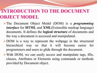 INTRODUCTION TO THE DOCUMENT
OBJECT MODEL
The Document Object Model (DOM) is a programming
interface for HTML and XML(Extensible markup language)
documents. It defines the logical structure of documents and
the way a document is accessed and manipulated.
DOM is a way to represent the webpage in the structured
hierarchical way so that it will become easier for
programmers and users to glide through the document.
With DOM, we can easily access and manipulate tags, IDs,
classes, Attributes or Elements using commands or methods
provided by Document object.
 