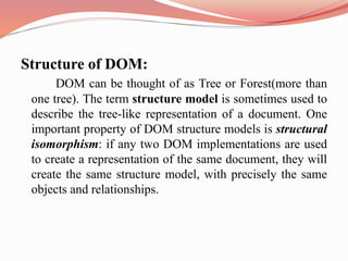 Structure of DOM:
DOM can be thought of as Tree or Forest(more than
one tree). The term structure model is sometimes used to
describe the tree-like representation of a document. One
important property of DOM structure models is structural
isomorphism: if any two DOM implementations are used
to create a representation of the same document, they will
create the same structure model, with precisely the same
objects and relationships.
 