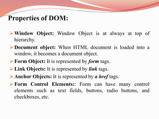Properties of DOM:
 Window Object: Window Object is at always at top of
hierarchy.
 Document object: When HTML document is loaded into a
window, it becomes a document object.
 Form Object: It is represented by form tags.
 Link Objects: It is represented by link tags.
 Anchor Objects: It is represented by a href tags.
 Form Control Elements:: Form can have many control
elements such as text fields, buttons, radio buttons, and
checkboxes, etc.
 