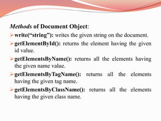 Methods of Document Object:
write(“string”): writes the given string on the document.
getElementById(): returns the element having the given
id value.
getElementsByName(): returns all the elements having
the given name value.
getElementsByTagName(): returns all the elements
having the given tag name.
getElementsByClassName(): returns all the elements
having the given class name.
 