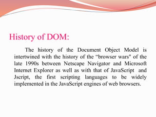 History of DOM:
The history of the Document Object Model is
intertwined with the history of the “browser wars" of the
late 1990s between Netscape Navigator and Microsoft
Internet Explorer as well as with that of JavaScript and
Jscript, the first scripting languages to be widely
implemented in the JavaScript engines of web browsers.
 