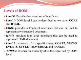Levels of DOM:
Level 0: Provides low-level set of interfaces.
Level 1: DOM level 1 can be described in two parts: CORE
and HTML.
CORE provides a low-level interfaces that can be used to
represent any structured document.
HTML provides high-level interfaces that can be used to
represent HTML document.
Level 2 : consists of six specifications: CORE2, VIEWS,
EVENTS, STYLE, TRAVERSAL and RANGE.
 CORE2: extends functionality of CORE specified by DOM
level 1.
 