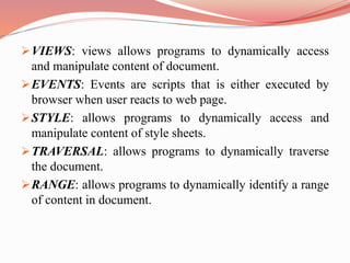 VIEWS: views allows programs to dynamically access
and manipulate content of document.
EVENTS: Events are scripts that is either executed by
browser when user reacts to web page.
STYLE: allows programs to dynamically access and
manipulate content of style sheets.
TRAVERSAL: allows programs to dynamically traverse
the document.
RANGE: allows programs to dynamically identify a range
of content in document.
 