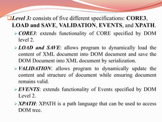 Level 3: consists of five different specifications: CORE3,
LOAD and SAVE, VALIDATION, EVENTS, and XPATH.
 CORE3: extends functionality of CORE specified by DOM
level 2.
 LOAD and SAVE: allows program to dynamically load the
content of XML document into DOM document and save the
DOM Document into XML document by serialization.
 VALIDATION: allows program to dynamically update the
content and structure of document while ensuring document
remains valid.
 EVENTS: extends functionality of Events specified by DOM
Level 2.
 XPATH: XPATH is a path language that can be used to access
DOM tree.
 