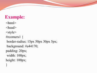 Example:
<html>
<head>
<style>
#rcorners1 {
border-radius: 15px 50px 30px 5px;
background: #a44170;
padding: 20px;
width: 100px;
height: 100px;
}
 