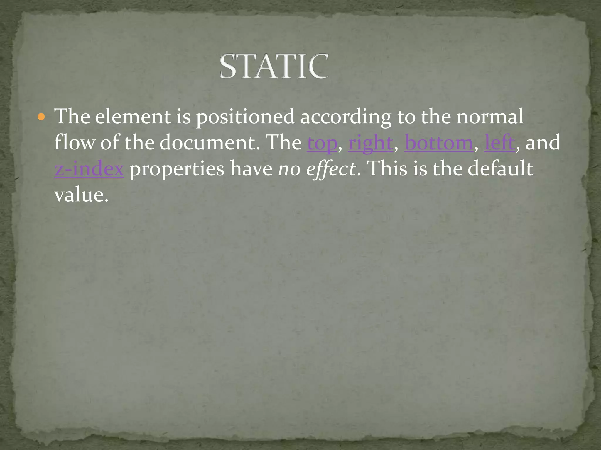  The element is positioned according to the normal
flow of the document. The top, right, bottom, left, and
z-index properties have no effect. This is the default
value.
 