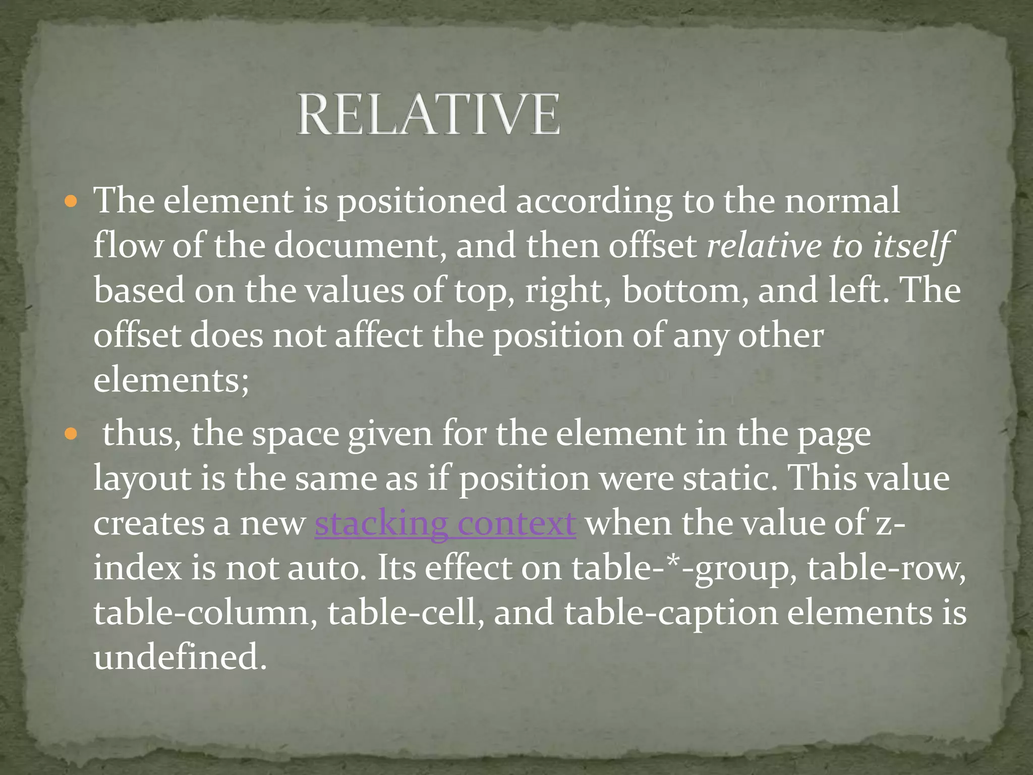  The element is positioned according to the normal
flow of the document, and then offset relative to itself
based on the values of top, right, bottom, and left. The
offset does not affect the position of any other
elements;
 thus, the space given for the element in the page
layout is the same as if position were static. This value
creates a new stacking context when the value of z-
index is not auto. Its effect on table-*-group, table-row,
table-column, table-cell, and table-caption elements is
undefined.
 