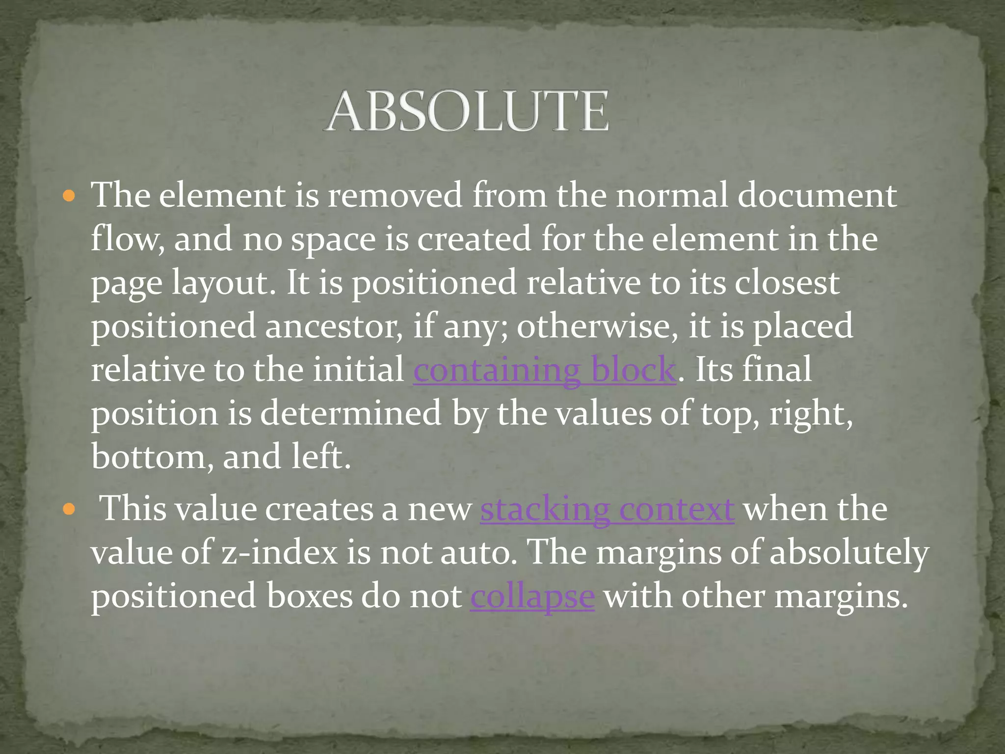  The element is removed from the normal document
flow, and no space is created for the element in the
page layout. It is positioned relative to its closest
positioned ancestor, if any; otherwise, it is placed
relative to the initial containing block. Its final
position is determined by the values of top, right,
bottom, and left.
 This value creates a new stacking context when the
value of z-index is not auto. The margins of absolutely
positioned boxes do not collapse with other margins.
 