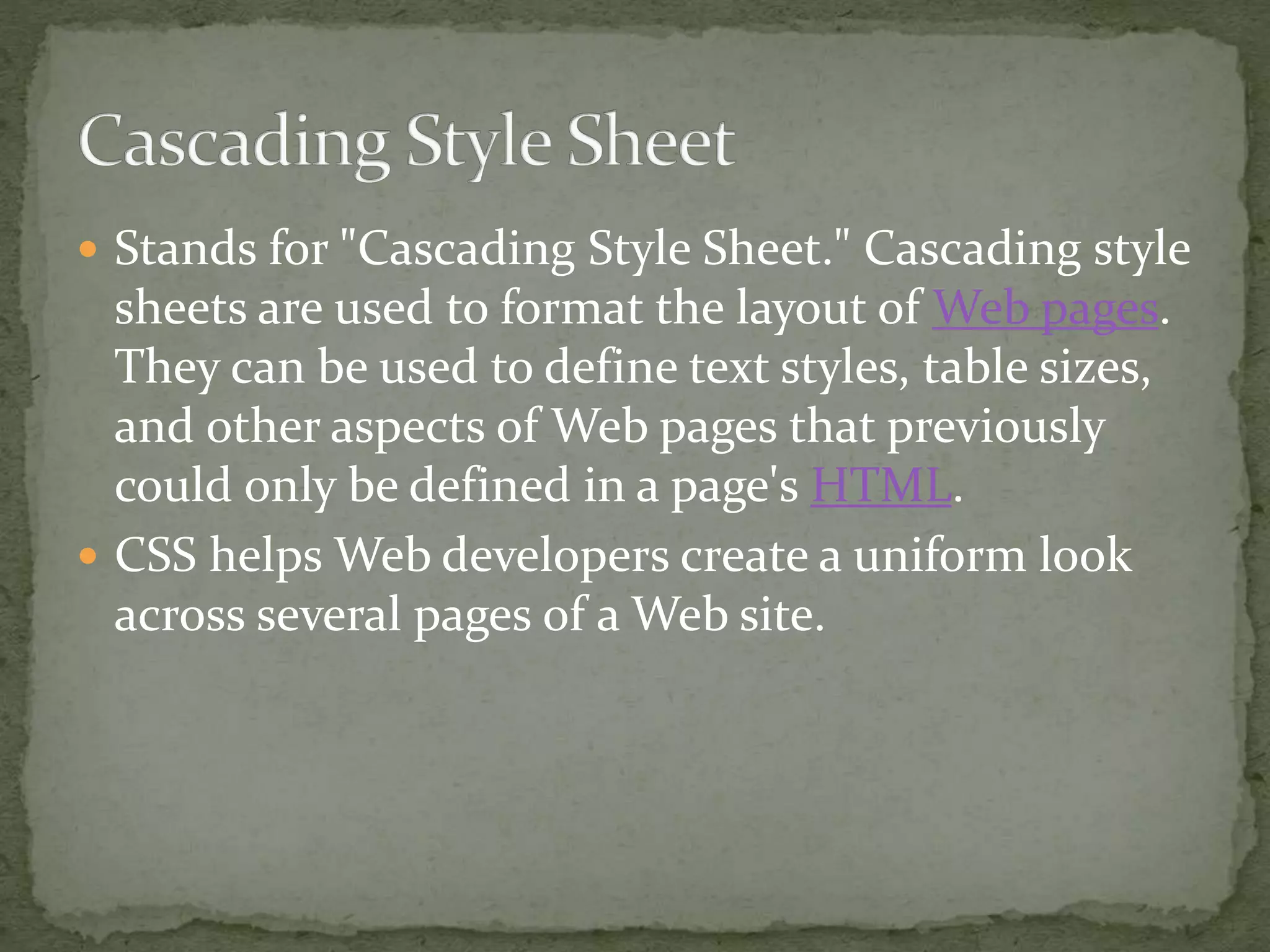  Stands for "Cascading Style Sheet." Cascading style
sheets are used to format the layout of Web pages.
They can be used to define text styles, table sizes,
and other aspects of Web pages that previously
could only be defined in a page's HTML.
 CSS helps Web developers create a uniform look
across several pages of a Web site.
 