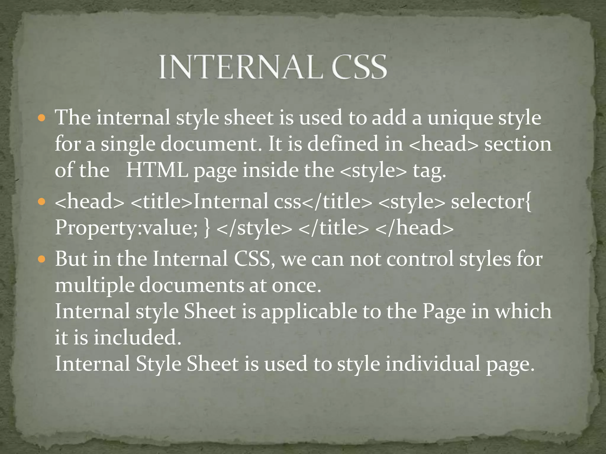  The internal style sheet is used to add a unique style
for a single document. It is defined in <head> section
of the HTML page inside the <style> tag.
 <head> <title>Internal css</title> <style> selector{
Property:value; } </style> </title> </head>
 But in the Internal CSS, we can not control styles for
multiple documents at once.
Internal style Sheet is applicable to the Page in which
it is included.
Internal Style Sheet is used to style individual page.
 