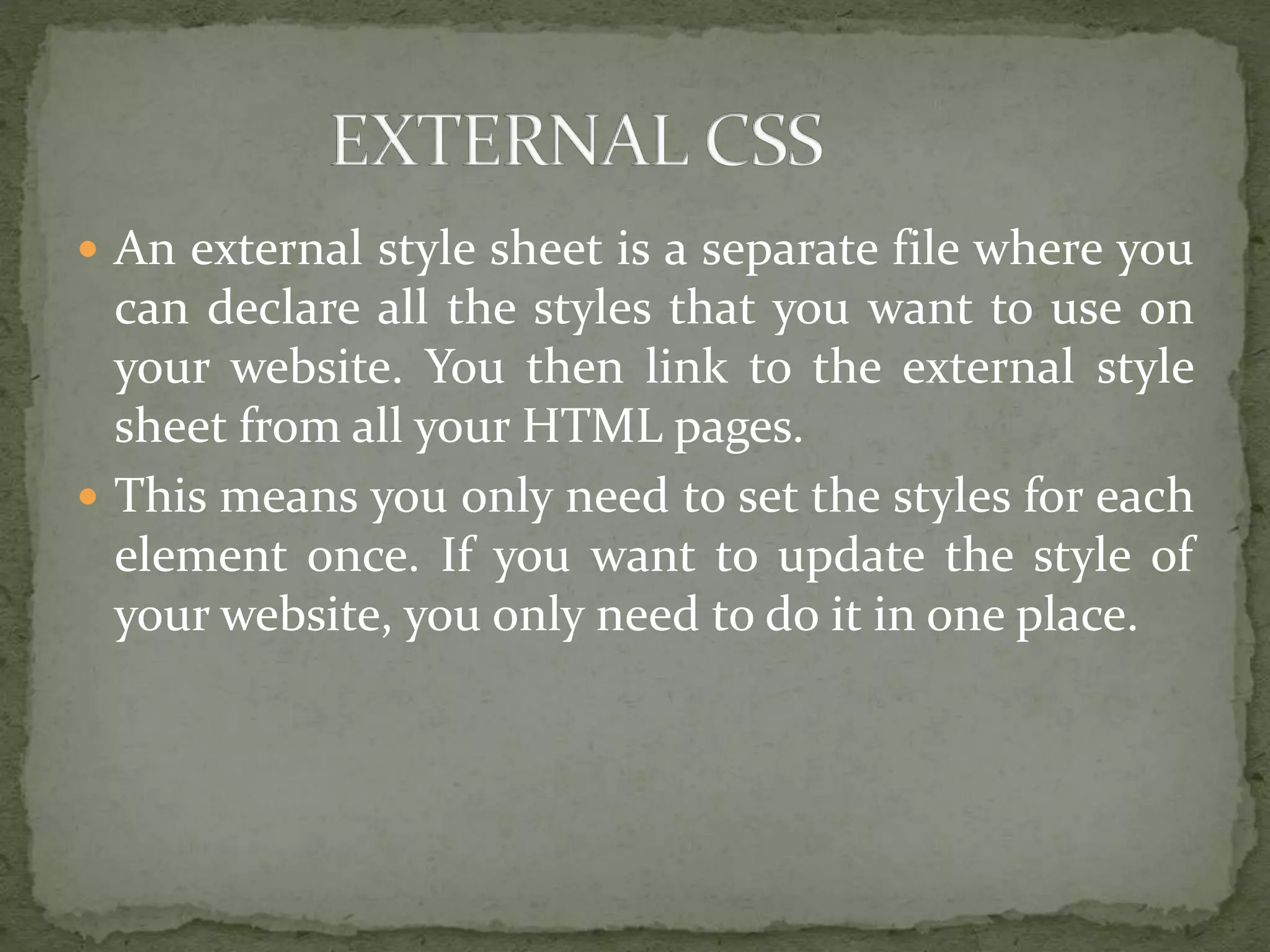  An external style sheet is a separate file where you
can declare all the styles that you want to use on
your website. You then link to the external style
sheet from all your HTML pages.
 This means you only need to set the styles for each
element once. If you want to update the style of
your website, you only need to do it in one place.
 