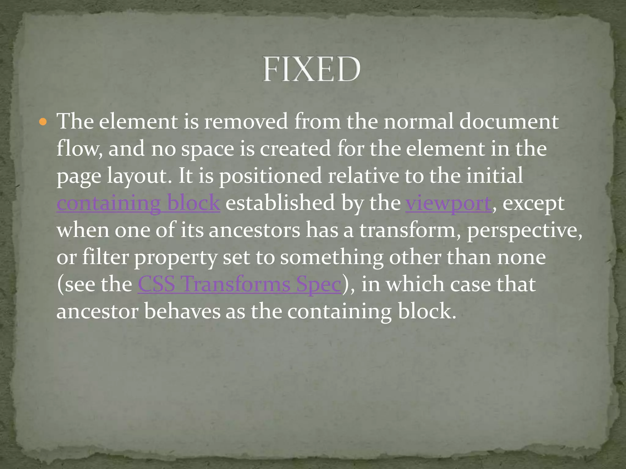  The element is removed from the normal document
flow, and no space is created for the element in the
page layout. It is positioned relative to the initial
containing block established by the viewport, except
when one of its ancestors has a transform, perspective,
or filter property set to something other than none
(see the CSS Transforms Spec), in which case that
ancestor behaves as the containing block.
 