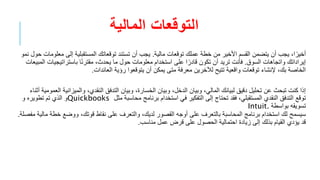 ‫المالية‬ ‫التوقعات‬
‫مالية‬ ‫توقعات‬ ‫عملك‬ ‫خطة‬ ‫من‬ ‫األخير‬ ‫القسم‬ ‫يتضمن‬ ‫أن‬ ‫يجب‬ ،‫ا‬ً‫أخير‬
.
‫إلى‬ ‫المستقبلية‬ ‫توقعاتك‬ ‫تستند‬ ‫أن‬ ‫يجب‬
‫نمو‬ ‫حول‬ ‫معلومات‬
‫السوق‬ ‫واتجاهات‬ ‫إيراداتك‬
.
‫باستراتيج‬ ‫ا‬ً‫ن‬‫مقتر‬ ،‫يحدث‬ ‫ما‬ ‫حول‬ ‫معلومات‬ ‫استخدام‬ ‫على‬ ‫ا‬ً‫قادر‬ ‫تكون‬ ‫أن‬ ‫تريد‬ ‫فأنت‬
‫المبيعات‬ ‫يات‬
‫العائدات‬ ‫رؤية‬ ‫يتوقعوا‬ ‫أن‬ ‫يمكن‬ ‫متى‬ ‫معرفة‬ ‫لآلخرين‬ ‫تتيح‬ ‫واقعية‬ ‫توقعات‬ ‫إلنشاء‬ ،‫بك‬ ‫الخاصة‬
.
‫والميزان‬ ،‫النقدي‬ ‫التدفق‬ ‫وبيان‬ ،‫الخسارة‬ ‫وبيان‬ ،‫الدخل‬ ‫وبيان‬ ،‫المالي‬ ‫لبيانك‬ ‫دقيق‬ ‫تحليل‬ ‫عن‬ ‫تبحث‬ ‫كنت‬ ‫إذا‬
‫أثناء‬ ‫العمومية‬ ‫ية‬
‫مثل‬ ‫محاسبة‬ ‫برنامج‬ ‫استخدام‬ ‫في‬ ‫التفكير‬ ‫إلى‬ ‫تحتاج‬ ‫فقد‬ ،‫المستقبلي‬ ‫النقدي‬ ‫التدفق‬ ‫توقع‬
Quickbooks
‫و‬ ‫تطويره‬ ‫تم‬ ‫الذي‬ ‫و‬
‫بواسطة‬ ‫تسويقه‬
Intuit.
‫خط‬ ‫ووضع‬ ،‫قوتك‬ ‫نقاط‬ ‫على‬ ‫والتعرف‬ ،‫لديك‬ ‫القصور‬ ‫أوجه‬ ‫على‬ ‫بالتعرف‬ ‫المحاسبة‬ ‫برنامج‬ ‫استخدام‬ ‫لك‬ ‫سيسمح‬
‫مفصلة‬ ‫مالية‬ ‫ة‬
.
‫مناسب‬ ‫عمل‬ ‫قرض‬ ‫على‬ ‫الحصول‬ ‫احتمالية‬ ‫زيادة‬ ‫إلى‬ ‫بذلك‬ ‫القيام‬ ‫يؤدي‬ ‫قد‬
.
 