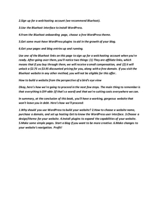 2.Sign up for a web hosting account (we recommend Bluehost).
3.Use the Bluehost interface to install WordPress.
4.From the Bluehost onboarding page, choose a free WordPress theme.
5.Get some must-have WordPress plugins to aid in the growth of your blog.
6.Get your pages and blog entries up and running.
Use one of the Bluehost links on this page to sign up for a web hosting account when you're
ready. After going over them, you'll notice two things: (1) They are affiliate links, which
means that if you buy through them, we will receive a small compensation, and (2) it will
unlock a $2.75 vs $3.95 discounted pricing for you, along with a free domain. If you visit the
Bluehost website in any other method, you will not be eligible for this offer.
How to build a website from the perspective of a bird's eye view
Okay, here's how we're going to proceed in the next few steps. The main thing to remember is
that everything is DIY-able (if that's a word) and that we're cutting costs everywhere we can.
In summary, at the conclusion of this book, you'll have a working, gorgeous website that
won't leave you in debt. Here's how we'll proceed:
1.Why should you use WordPress to build your website? 2.How to choose a website name,
purchase a domain, and set up hosting Get to know the WordPress user interface. 3.Choose a
design/theme for your website. 4.Install plugins to expand the capabilities of your website.
5.Make some simple pages. Start a blog if you want to be more creative. 6.Make changes to
your website's navigation. Profit!
 