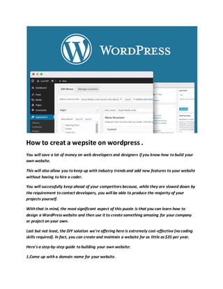 How to creat a wepsite on wordpress .
You will save a lot of money on web developers and designers if you know how to build your
own website.
This will also allow you to keep up with industry trends and add new features to your website
without having to hire a coder.
You will successfully keep ahead of your competitors because, while they are slowed down by
the requirement to contact developers, you will be able to produce the majority of your
projects yourself.
With that in mind, the most significant aspect of this puzzle is that you can learn how to
design a WordPress website and then use it to create something amazing for your company
or project on your own.
Last but not least, the DIY solution we're offering here is extremely cost-effective (no coding
skills required). In fact, you can create and maintain a website for as little as $35 per year.
Here's a step-by-step guide to building your own website:
1.Come up with a domain name for your website.
 