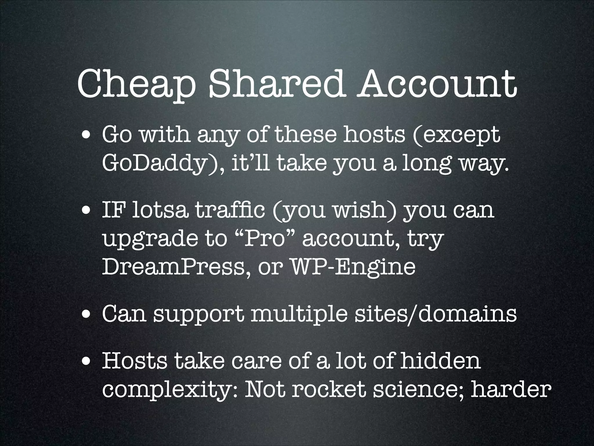 Cheap Shared Account
• Go with any of these hosts (except

GoDaddy), it’ll take you a long way.

• IF lotsa trafﬁc (you wish) you can
upgrade to “Pro” account, try
DreamPress, or WP-Engine

• Can support multiple sites/domains
• Hosts take care of a lot of hidden

complexity: Not rocket science; harder

 