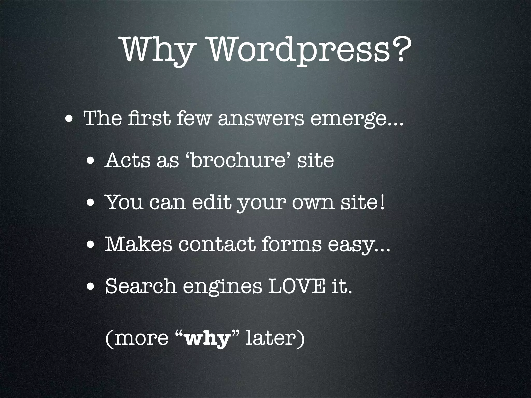 Why Wordpress?
• The ﬁrst few answers emerge...
• Acts as ‘brochure’ site
• You can edit your own site!
• Makes contact forms easy...
• Search engines LOVE it. 
 
(more “why” later)

 
