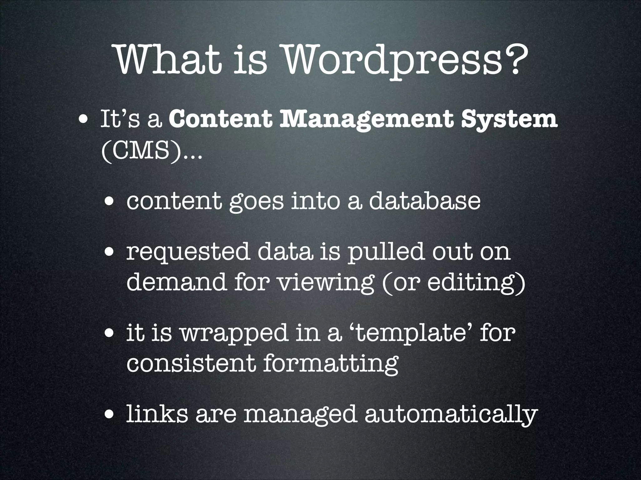 What is Wordpress?
• It’s a Content Management System
(CMS)...

• content goes into a database
• requested data is pulled out on

demand for viewing (or editing)

• it is wrapped in a ‘template’ for
consistent formatting

• links are managed automatically

 