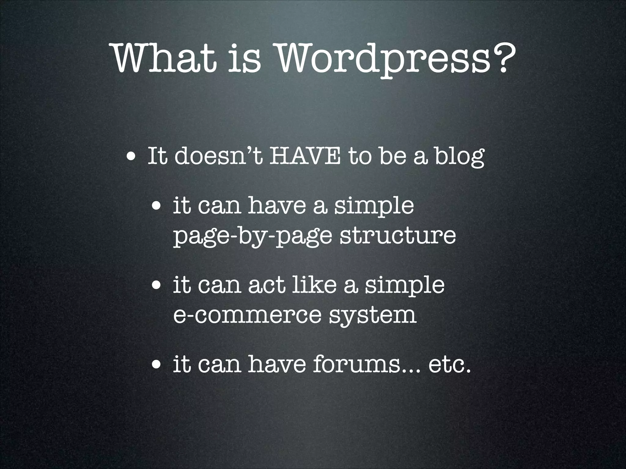 What is Wordpress?
• It doesn’t HAVE to be a blog
• it can have a simple  

page-by-page structure

• it can act like a simple  
e-commerce system

• it can have forums... etc.

 