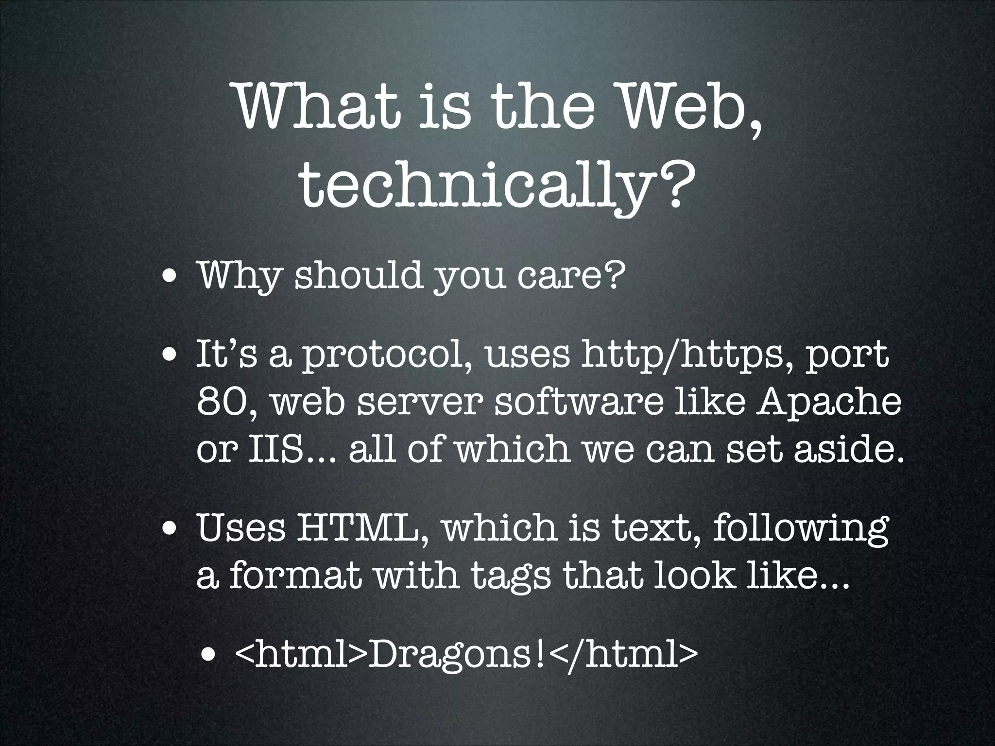 What is the Web,
technically?
• Why should you care?
• It’s a protocol, uses http/https, port

80, web server software like Apache
or IIS... all of which we can set aside.

• Uses HTML, which is text, following
a format with tags that look like...

• <html>Dragons!</html>

 