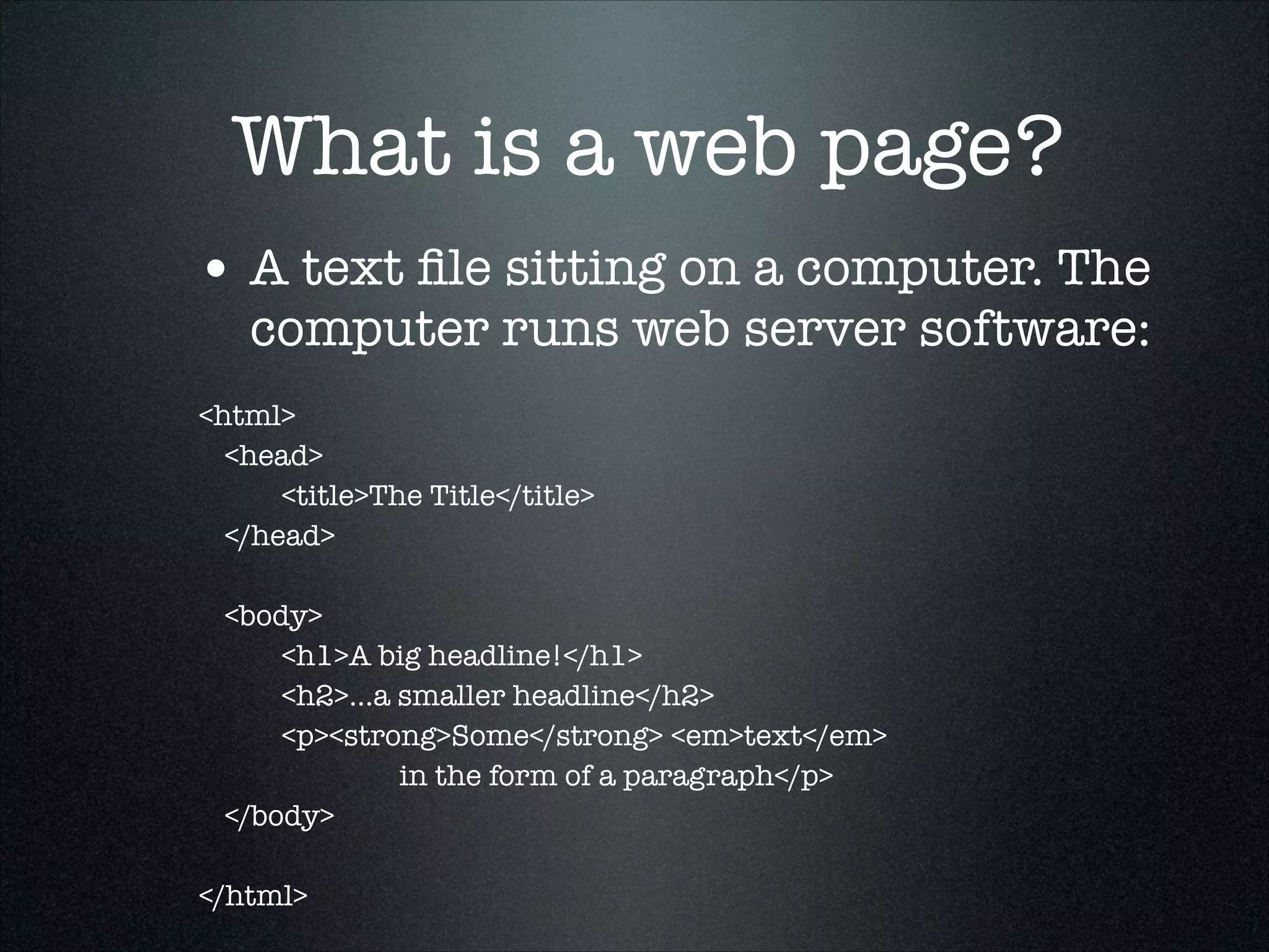 What is a web page?
• A text ﬁle sitting on a computer. The

computer runs web server software:

<html>
	 <head>
	 	
<title>The Title</title>
	 </head>
	
	 <body>
	 	
<h1>A big headline!</h1>
	 	
<h2>...a smaller headline</h2>
	 	
<p><strong>Some</strong> <em>text</em>
in the form of a paragraph</p>
	 </body>
	
</html>

 