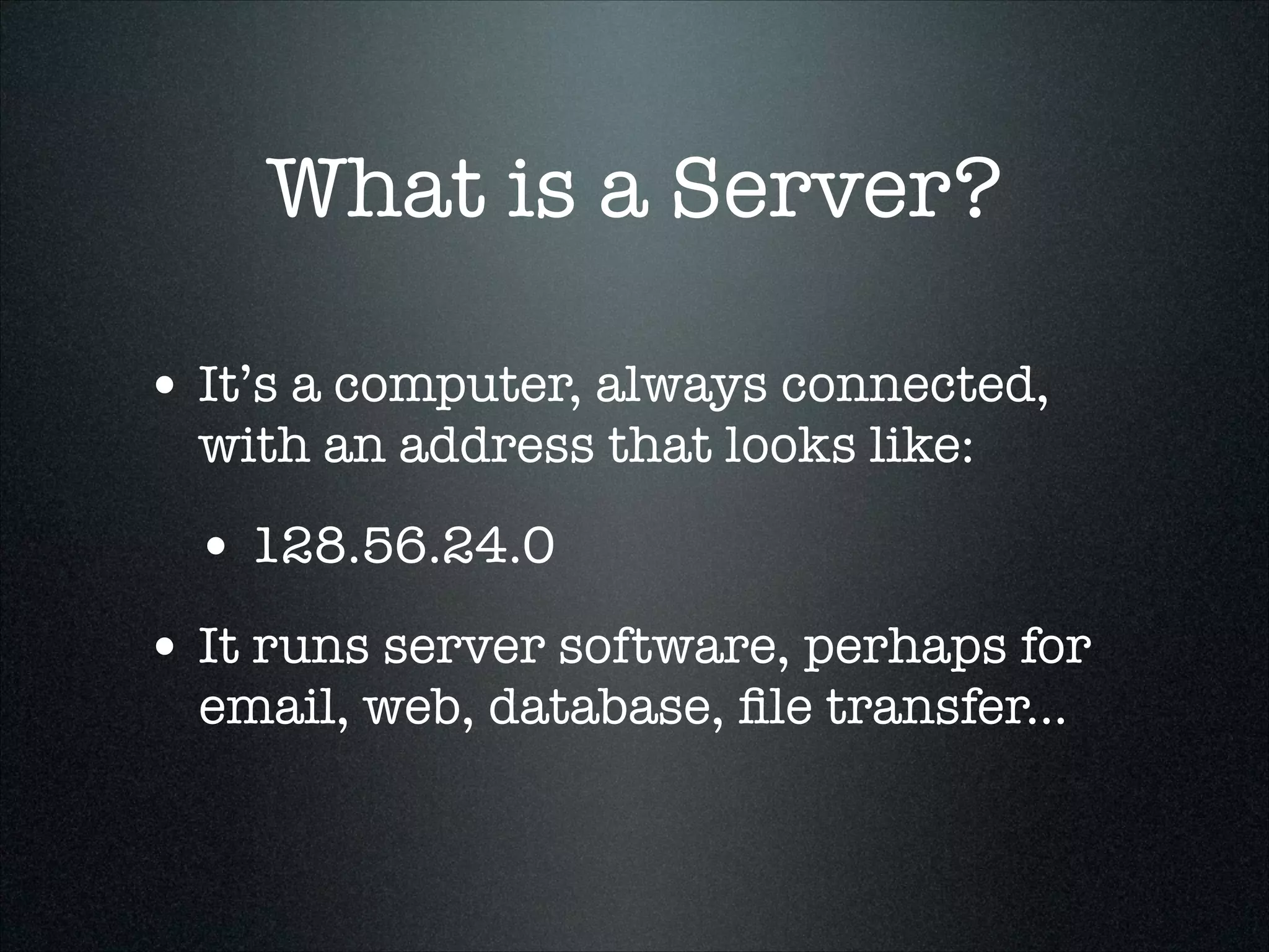 What is a Server?
• It’s a computer, always connected,
with an address that looks like:

• 128.56.24.0
• It runs server software, perhaps for
email, web, database, ﬁle transfer...

 